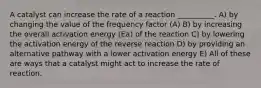 A catalyst can increase the rate of a reaction __________. A) by changing the value of the frequency factor (A) B) by increasing the overall activation energy (Ea) of the reaction C) by lowering the activation energy of the reverse reaction D) by providing an alternative pathway with a lower activation energy E) All of these are ways that a catalyst might act to increase the rate of reaction.