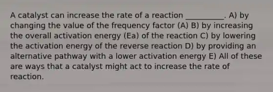 A catalyst can increase the rate of a reaction __________. A) by changing the value of the frequency factor (A) B) by increasing the overall activation energy (Ea) of the reaction C) by lowering the activation energy of the reverse reaction D) by providing an alternative pathway with a lower activation energy E) All of these are ways that a catalyst might act to increase the rate of reaction.