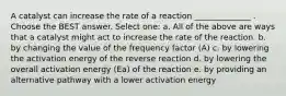 A catalyst can increase the rate of a reaction ______________ . Choose the BEST answer. Select one: a. All of the above are ways that a catalyst might act to increase the rate of the reaction. b. by changing the value of the frequency factor (A) c. by lowering the activation energy of the reverse reaction d. by lowering the overall activation energy (Ea) of the reaction e. by providing an alternative pathway with a lower activation energy