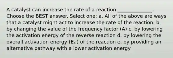 A catalyst can increase the rate of a reaction ______________ . Choose the BEST answer. Select one: a. All of the above are ways that a catalyst might act to increase the rate of the reaction. b. by changing the value of the frequency factor (A) c. by lowering the activation energy of the reverse reaction d. by lowering the overall activation energy (Ea) of the reaction e. by providing an alternative pathway with a lower activation energy