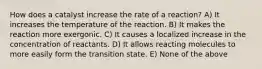 How does a catalyst increase the rate of a reaction? A) It increases the temperature of the reaction. B) It makes the reaction more exergonic. C) It causes a localized increase in the concentration of reactants. D) It allows reacting molecules to more easily form the transition state. E) None of the above