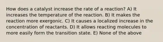 How does a catalyst increase the rate of a reaction? A) It increases the temperature of the reaction. B) It makes the reaction more exergonic. C) It causes a localized increase in the concentration of reactants. D) It allows reacting molecules to more easily form the transition state. E) None of the above