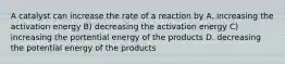 A catalyst can increase the rate of a reaction by A. increasing the activation energy B) decreasing the activation energy C) increasing the portential energy of the products D. decreasing the potential energy of the products