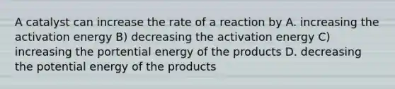 A catalyst can increase the rate of a reaction by A. increasing the activation energy B) decreasing the activation energy C) increasing the portential energy of the products D. decreasing the potential energy of the products