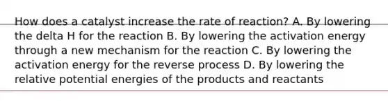 How does a catalyst increase the rate of reaction? A. By lowering the delta H for the reaction B. By lowering the activation energy through a new mechanism for the reaction C. By lowering the activation energy for the reverse process D. By lowering the relative potential energies of the products and reactants