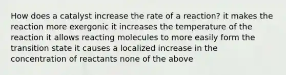 How does a catalyst increase the rate of a reaction? it makes the reaction more exergonic it increases the temperature of the reaction it allows reacting molecules to more easily form the transition state it causes a localized increase in the concentration of reactants none of the above