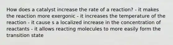 How does a catalyst increase the rate of a reaction? - it makes the reaction more exergonic - it increases the temperature of the reaction - it cause s a localized increase in the concentration of reactants - it allows reacting molecules to more easily form the transition state