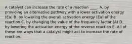 A catalyst can increase the rate of a reaction ____. A. by providing an alternative pathway with a lower activation energy (Ea) B. by lowering the overall activation energy (Ea) of the reaction C. by changing the value of the frequency factor (A) D. by lowering the activation energy of the reverse reaction E. All of these are ways that a catalyst might act to increase the rate of reaction.