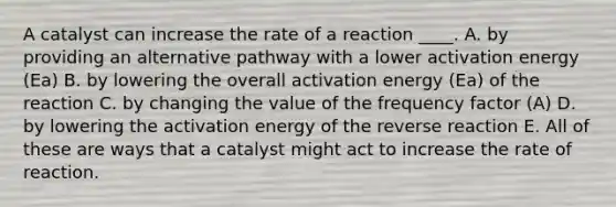 A catalyst can increase the rate of a reaction ____. A. by providing an alternative pathway with a lower activation energy (Ea) B. by lowering the overall activation energy (Ea) of the reaction C. by changing the value of the frequency factor (A) D. by lowering the activation energy of the reverse reaction E. All of these are ways that a catalyst might act to increase the rate of reaction.