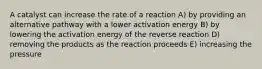 A catalyst can increase the rate of a reaction A) by providing an alternative pathway with a lower activation energy B) by lowering the activation energy of the reverse reaction D) removing the products as the reaction proceeds E) increasing the pressure