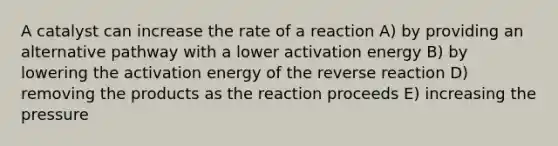 A catalyst can increase the rate of a reaction A) by providing an alternative pathway with a lower activation energy B) by lowering the activation energy of the reverse reaction D) removing the products as the reaction proceeds E) increasing the pressure