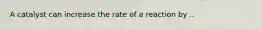 A catalyst can increase the rate of a reaction by ..