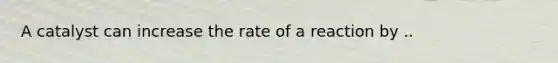 A catalyst can increase the rate of a reaction by ..