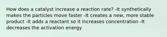 How does a catalyst increase a reaction rate? -It synthetically makes the particles move faster -It creates a new, more stable product -It adds a reactant so it increases concentration -It decreases the activation energy