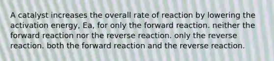 A catalyst increases the overall rate of reaction by lowering the activation energy, Ea, for only the forward reaction. neither the forward reaction nor the reverse reaction. only the reverse reaction. both the forward reaction and the reverse reaction.