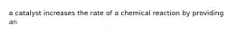 a catalyst increases the rate of a chemical reaction by providing an