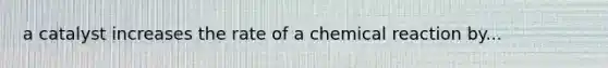 a catalyst increases the rate of a chemical reaction by...