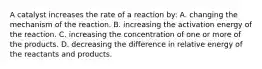 A catalyst increases the rate of a reaction by: A. changing the mechanism of the reaction. B. increasing the activation energy of the reaction. C. increasing the concentration of one or more of the products. D. decreasing the difference in relative energy of the reactants and products.