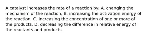 A catalyst increases the rate of a reaction by: A. changing the mechanism of the reaction. B. increasing the activation energy of the reaction. C. increasing the concentration of one or more of the products. D. decreasing the difference in relative energy of the reactants and products.