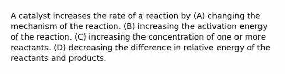 A catalyst increases the rate of a reaction by (A) changing the mechanism of the reaction. (B) increasing the activation energy of the reaction. (C) increasing the concentration of one or more reactants. (D) decreasing the difference in relative energy of the reactants and products.