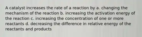 A catalyst increases the rate of a reaction by a. changing the mechanism of the reaction b. increasing the activation energy of the reaction c. increasing the concentration of one or more reactants d. decreasing the difference in relative energy of the reactants and products