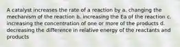 A catalyst increases the rate of a reaction by a. changing the mechanism of the reaction b. increasing the Ea of the reaction c. increasing the concentration of one or more of the products d. decreasing the difference in relative energy of the reactants and products