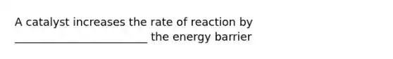 A catalyst increases the rate of reaction by ________________________ the energy barrier