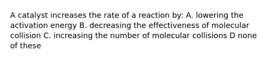 A catalyst increases the rate of a reaction by: A. lowering the activation energy B. decreasing the effectiveness of molecular collision C. increasing the number of molecular collisions D none of these