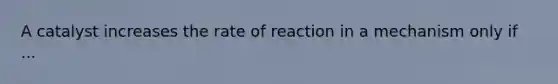 A catalyst increases the rate of reaction in a mechanism only if ...