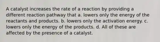 A catalyst increases the rate of a reaction by providing a different reaction pathway that a. lowers only the energy of the reactants and products. b. lowers only the activation energy. c. lowers only the energy of the products. d. All of these are affected by the presence of a catalyst.