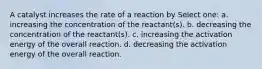 A catalyst increases the rate of a reaction by Select one: a. increasing the concentration of the reactant(s). b. decreasing the concentration of the reactant(s). c. increasing the activation energy of the overall reaction. d. decreasing the activation energy of the overall reaction.