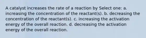 A catalyst increases the rate of a reaction by Select one: a. increasing the concentration of the reactant(s). b. decreasing the concentration of the reactant(s). c. increasing the activation energy of the overall reaction. d. decreasing the activation energy of the overall reaction.