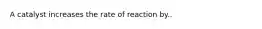 A catalyst increases the rate of reaction by..