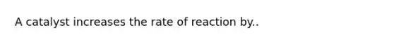 A catalyst increases the rate of reaction by..