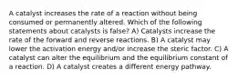 A catalyst increases the rate of a reaction without being consumed or permanently altered. Which of the following statements about catalysts is false? A) Catalysts increase the rate of the forward and reverse reactions. B) A catalyst may lower the activation energy and/or increase the steric factor. C) A catalyst can alter the equilibrium and the equilibrium constant of a reaction. D) A catalyst creates a different energy pathway.