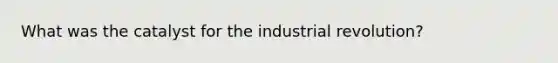 What was the catalyst for the industrial revolution?