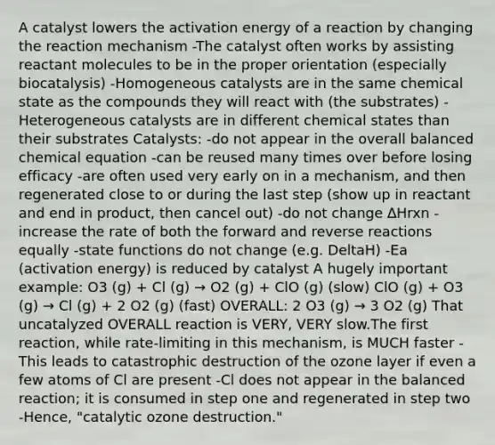 A catalyst lowers the activation energy of a reaction by changing the reaction mechanism -The catalyst often works by assisting reactant molecules to be in the proper orientation (especially biocatalysis) -Homogeneous catalysts are in the same chemical state as the compounds they will react with (the substrates) -Heterogeneous catalysts are in different chemical states than their substrates Catalysts: -do not appear in the overall balanced chemical equation -can be reused many times over before losing efficacy -are often used very early on in a mechanism, and then regenerated close to or during the last step (show up in reactant and end in product, then cancel out) -do not change ∆Hrxn -increase the rate of both the forward and reverse reactions equally -state functions do not change (e.g. DeltaH) -Ea (activation energy) is reduced by catalyst A hugely important example: O3 (g) + Cl (g) → O2 (g) + ClO (g) (slow) ClO (g) + O3 (g) → Cl (g) + 2 O2 (g) (fast) OVERALL: 2 O3 (g) → 3 O2 (g) That uncatalyzed OVERALL reaction is VERY, VERY slow.The first reaction, while rate-limiting in this mechanism, is MUCH faster -This leads to catastrophic destruction of the ozone layer if even a few atoms of Cl are present -Cl does not appear in the balanced reaction; it is consumed in step one and regenerated in step two -Hence, "catalytic ozone destruction."