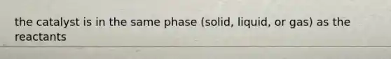 the catalyst is in the same phase (solid, liquid, or gas) as the reactants