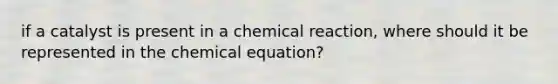 if a catalyst is present in a chemical reaction, where should it be represented in the chemical equation?