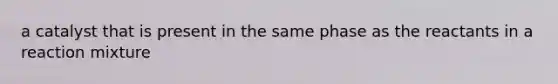 a catalyst that is present in the same phase as the reactants in a reaction mixture