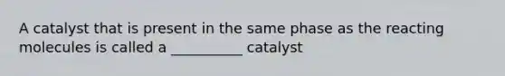 A catalyst that is present in the same phase as the reacting molecules is called a __________ catalyst