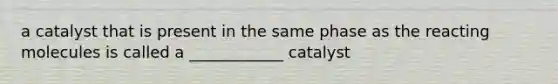 a catalyst that is present in the same phase as the reacting molecules is called a ____________ catalyst