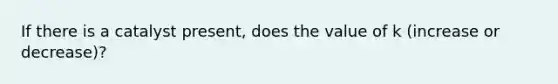 If there is a catalyst present, does the value of k (increase or decrease)?