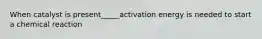 When catalyst is present_____activation energy is needed to start a chemical reaction