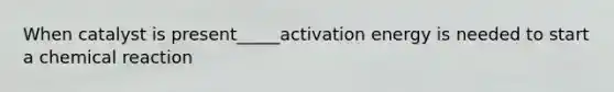 When catalyst is present_____activation energy is needed to start a chemical reaction