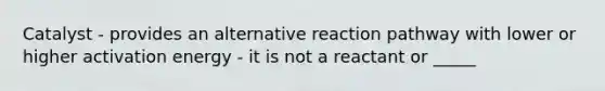 Catalyst - provides an alternative reaction pathway with lower or higher activation energy - it is not a reactant or _____