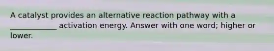 A catalyst provides an alternative reaction pathway with a ____________ activation energy. Answer with one word; higher or lower.