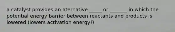 a catalyst provides an aternative _____ or _______ in which the potential energy barrier between reactants and products is lowered (lowers activation energy!)