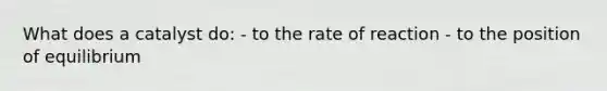 What does a catalyst do: - to the rate of reaction - to the position of equilibrium