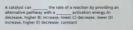 A catalyst can ________ the rate of a reaction by providing an alternative pathway with a ________ activation energy A) decrease, higher B) increase, lower C) decrease, lower D) increase, higher E) decrease, constant